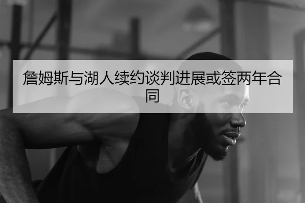 詹姆斯与湖人续约谈判进展或签两年合同