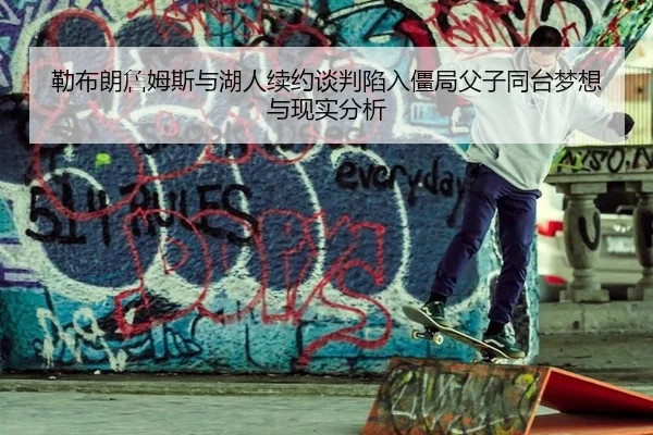勒布朗詹姆斯与湖人续约谈判陷入僵局父子同台梦想与现实分析