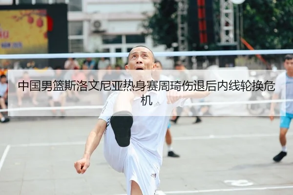 中国男篮斯洛文尼亚热身赛周琦伤退后内线轮换危机